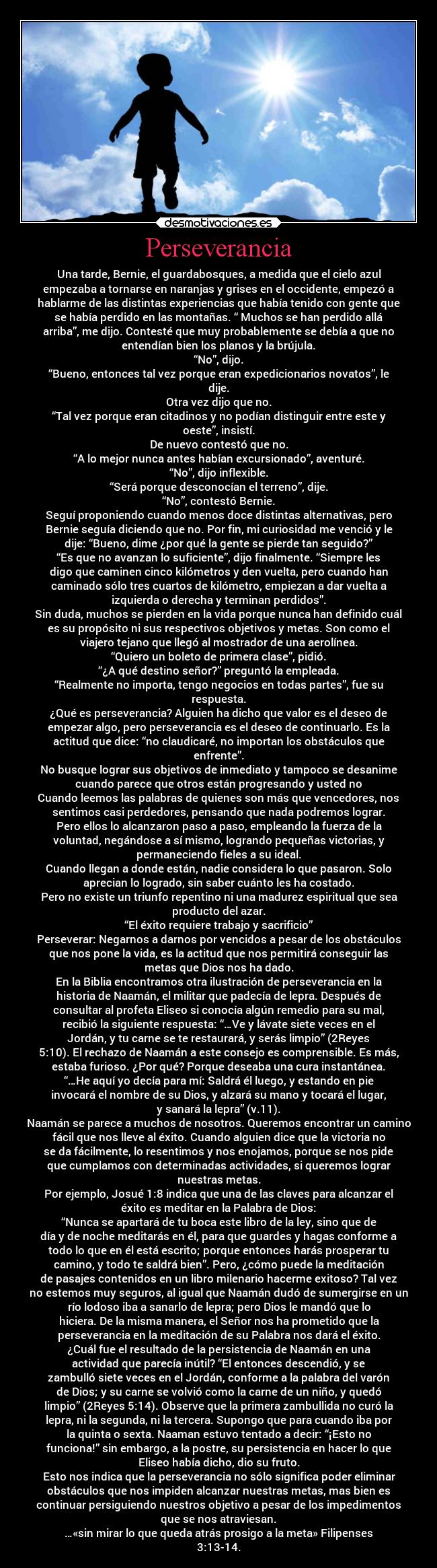 Perseverancia - Una tarde, Bernie, el guardabosques, a medida que el cielo azul
empezaba a tornarse en naranjas y grises en el occidente, empezó a
hablarme de las distintas experiencias que había tenido con gente que
se había perdido en las montañas. “ Muchos se han perdido allá
arriba”, me dijo. Contesté que muy probablemente se debía a que no
entendían bien los planos y la brújula.
“No”, dijo.
“Bueno, entonces tal vez porque eran expedicionarios novatos”, le
dije.
Otra vez dijo que no.
“Tal vez porque eran citadinos y no podían distinguir entre este y
oeste”, insistí.
De nuevo contestó que no.
“A lo mejor nunca antes habían excursionado”, aventuré.
“No”, dijo inflexible.
“Será porque desconocían el terreno”, dije.
“No”, contestó Bernie.
Seguí proponiendo cuando menos doce distintas alternativas, pero
Bernie seguía diciendo que no. Por fin, mi curiosidad me venció y le
dije: “Bueno, dime ¿por qué la gente se pierde tan seguido?”
“Es que no avanzan lo suficiente”, dijo finalmente. “Siempre les
digo que caminen cinco kilómetros y den vuelta, pero cuando han
caminado sólo tres cuartos de kilómetro, empiezan a dar vuelta a
izquierda o derecha y terminan perdidos”.
Sin duda, muchos se pierden en la vida porque nunca han definido cuál
es su propósito ni sus respectivos objetivos y metas. Son como el
viajero tejano que llegó al mostrador de una aerolínea.
“Quiero un boleto de primera clase”, pidió.
“¿A qué destino señor?” preguntó la empleada.
“Realmente no importa, tengo negocios en todas partes”, fue su
respuesta.
¿Qué es perseverancia? Alguien ha dicho que valor es el deseo de
empezar algo, pero perseverancia es el deseo de continuarlo. Es la
actitud que dice: “no claudicaré, no importan los obstáculos que
enfrente”.
No busque lograr sus objetivos de inmediato y tampoco se desanime
cuando parece que otros están progresando y usted no
Cuando leemos las palabras de quienes son más que vencedores, nos
sentimos casi perdedores, pensando que nada podremos lograr.
Pero ellos lo alcanzaron paso a paso, empleando la fuerza de la
voluntad, negándose a sí mismo, logrando pequeñas victorias, y
permaneciendo fieles a su ideal.
Cuando llegan a donde están, nadie considera lo que pasaron. Solo
aprecian lo logrado, sin saber cuánto les ha costado.
Pero no existe un triunfo repentino ni una madurez espiritual que sea
producto del azar.
“El éxito requiere trabajo y sacrificio”
Perseverar: Negarnos a darnos por vencidos a pesar de los obstáculos
que nos pone la vida, es la actitud que nos permitirá conseguir las
metas que Dios nos ha dado.
En la Biblia encontramos otra ilustración de perseverancia en la
historia de Naamán, el militar que padecía de lepra. Después de
consultar al profeta Eliseo si conocía algún remedio para su mal,
recibió la siguiente respuesta: “…Ve y lávate siete veces en el
Jordán, y tu carne se te restaurará, y serás limpio” (2Reyes
5:10). El rechazo de Naamán a este consejo es comprensible. Es más,
estaba furioso. ¿Por qué? Porque deseaba una cura instantánea.
“…He aquí yo decía para mí: Saldrá él luego, y estando en pie
invocará el nombre de su Dios, y alzará su mano y tocará el lugar,
y sanará la lepra” (v.11).
Naamán se parece a muchos de nosotros. Queremos encontrar un camino
fácil que nos lleve al éxito. Cuando alguien dice que la victoria no
se da fácilmente, lo resentimos y nos enojamos, porque se nos pide
que cumplamos con determinadas actividades, si queremos lograr
nuestras metas.
Por ejemplo, Josué 1:8 indica que una de las claves para alcanzar el
éxito es meditar en la Palabra de Dios:
“Nunca se apartará de tu boca este libro de la ley, sino que de
día y de noche meditarás en él, para que guardes y hagas conforme a
todo lo que en él está escrito; porque entonces harás prosperar tu
camino, y todo te saldrá bien”. Pero, ¿cómo puede la meditación
de pasajes contenidos en un libro milenario hacerme exitoso? Tal vez
no estemos muy seguros, al igual que Naamán dudó de sumergirse en un
río lodoso iba a sanarlo de lepra; pero Dios le mandó que lo
hiciera. De la misma manera, el Señor nos ha prometido que la
perseverancia en la meditación de su Palabra nos dará el éxito.
¿Cuál fue el resultado de la persistencia de Naamán en una
actividad que parecía inútil? “El entonces descendió, y se
zambulló siete veces en el Jordán, conforme a la palabra del varón
de Dios; y su carne se volvió como la carne de un niño, y quedó
limpio” (2Reyes 5:14). Observe que la primera zambullida no curó la
lepra, ni la segunda, ni la tercera. Supongo que para cuando iba por
la quinta o sexta. Naaman estuvo tentado a decir: “¡Esto no
funciona!” sin embargo, a la postre, su persistencia en hacer lo que
Eliseo había dicho, dio su fruto.
Esto nos indica que la perseverancia no sólo significa poder eliminar
obstáculos que nos impiden alcanzar nuestras metas, mas bien es
continuar persiguiendo nuestros objetivo a pesar de los impedimentos
que se nos atraviesan.
…«sin mirar lo que queda atrás prosigo a la meta» Filipenses
3:13-14.