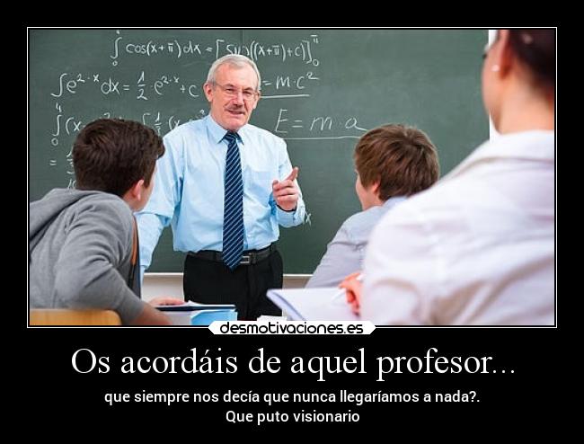 Os acordáis de aquel profesor... - que siempre nos decía que nunca llegaríamos a nada?.
Que puto visionario