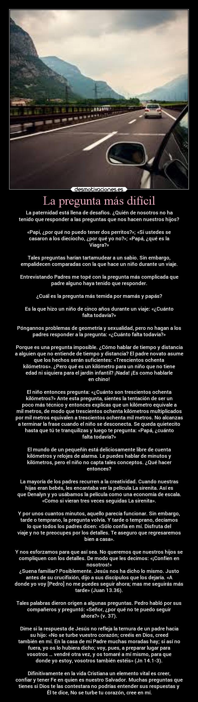 La pregunta más difícil - La paternidad está llena de desafíos. ¿Quién de nosotros no ha
tenido que responder a las preguntas que nos hacen nuestros hijos?

«Papi, ¿por qué no puedo tener dos perritos?»; «Si ustedes se
casaron a los dieciocho, ¿por qué yo no?»; «Papá, ¿qué es la
Viagra?»

Tales preguntas harían tartamudear a un sabio. Sin embargo,
empalidecen comparadas con la que hace un niño durante un viaje.

Entrevistando Padres me topé con la pregunta más complicada que
padre alguno haya tenido que responder.

¿Cuál es la pregunta más temida por mamás y papás?

Es la que hizo un niño de cinco años durante un viaje: «¿Cuánto
falta todavía?»

Póngannos problemas de geometría y sexualidad, pero no hagan a los
padres responder a la pregunta: «¿Cuánto falta todavía?»

Porque es una pregunta imposible. ¿Cómo hablar de tiempo y distancia
a alguien que no entiende de tiempo y distancia? El padre novato asume
que los hechos serán suficientes: «Trescientos ochenta
kilómetros». ¿Pero qué es un kilómetro para un niño que no tiene
edad ni siquiera para el jardín infantil? ¡Nada! ¡Es como hablarle
en chino!

El niño entonces pregunta: «¿Cuánto son trescientos ochenta
kilómetros?» Ante esta pregunta, sientes la tentación de ser un
poco más técnico y entonces explicas que un kilómetro equivale a
mil metros, de modo que trescientos ochenta kilómetros multiplicados
por mil metros equivalen a trescientos ochenta mil metros. No alcanzas
a terminar la frase cuando el niño se desconecta. Se queda quietecito
hasta que tú te tranquilizas y luego te pregunta: «Papá, ¿cuánto
falta todavía?»

El mundo de un pequeñín está deliciosamente libre de cuenta
kilómetros y relojes de alarma. Le puedes hablar de minutos y
kilómetros, pero el niño no capta tales conceptos. ¿Qué hacer
entonces?

La mayoría de los padres recurren a la creatividad. Cuando nuestras
hijas eran bebés, les encantaba ver la película La sirenita. Así es
que Denalyn y yo usábamos la película como una economía de escala.
«Como si vieran tres veces seguidas La sirenita».

Y por unos cuantos minutos, aquello parecía funcionar. Sin embargo,
tarde o temprano, la pregunta volvía. Y tarde o temprano, decíamos
lo que todos los padres dicen: «Sólo confía en mí. Disfruta del
viaje y no te preocupes por los detalles. Te aseguro que regresaremos
bien a casa».

Y nos esforzamos para que así sea. No queremos que nuestros hijos se
compliquen con los detalles. De modo que les decimos: «¡Confíen en
nosotros!»
¿Suena familiar? Posiblemente. Jesús nos ha dicho lo mismo. Justo
antes de su crucifixión, dijo a sus discípulos que los dejaría. «A
donde yo voy [Pedro] no me puedes seguir ahora; mas me seguirás más
tarde» (Juan 13.36).

Tales palabras dieron origen a algunas preguntas. Pedro habló por sus
compañeros y preguntó: «Señor, ¿por qué no te puedo seguir
ahora?» (v. 37).

Dime si la respuesta de Jesús no refleja la ternura de un padre hacia
su hijo: «No se turbe vuestro corazón; creéis en Dios, creed
también en mí. En la casa de mi Padre muchas moradas hay; si así no
fuera, yo os lo hubiera dicho; voy, pues, a preparar lugar para
vosotros … vendré otra vez, y os tomaré a mí mismo, para que
donde yo estoy, vosotros también estéis» (Jn 14.1-3).

Difinitivamente en la vida Cristiana un elemento vital es creer,
confiar y tener Fe en quien es nuestro Salvador. Muchas preguntas que
tienes si Dios te las contestara no podrías entender sus respuestas y
Él te dice, No se turbe tu corazón, cree en mí.