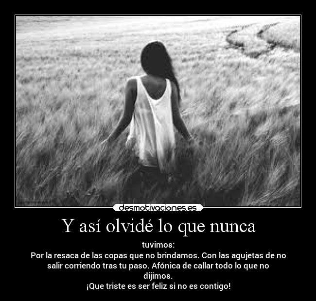 Y así olvidé lo que nunca - tuvimos:
Por la resaca de las copas que no brindamos. Con las agujetas de no
salir corriendo tras tu paso. Afónica de callar todo lo que no
dijimos.
¡Que triste es ser feliz si no es contigo!