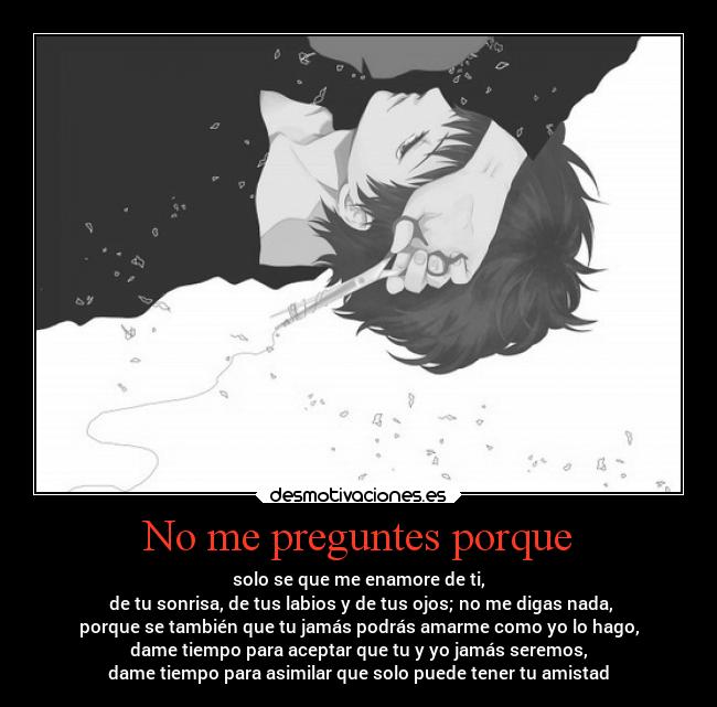 No me preguntes porque - solo se que me enamore de ti,
 de tu sonrisa, de tus labios y de tus ojos; no me digas nada,
porque se también que tu jamás podrás amarme como yo lo hago,
dame tiempo para aceptar que tu y yo jamás seremos,
dame tiempo para asimilar que solo puede tener tu amistad