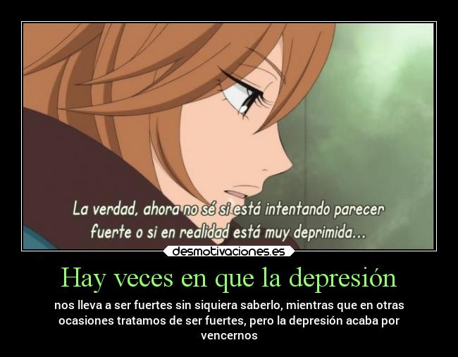 Hay veces en que la depresión - nos lleva a ser fuertes sin siquiera saberlo, mientras que en otras
ocasiones tratamos de ser fuertes, pero la depresión acaba por
vencernos