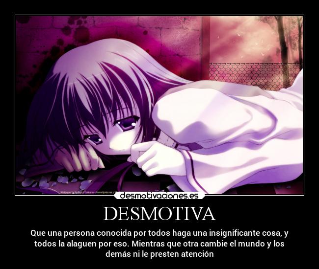 DESMOTIVA - Que una persona conocida por todos haga una insignificante cosa, y
todos la alaguen por eso. Mientras que otra cambie el mundo y los
demás ni le presten atención