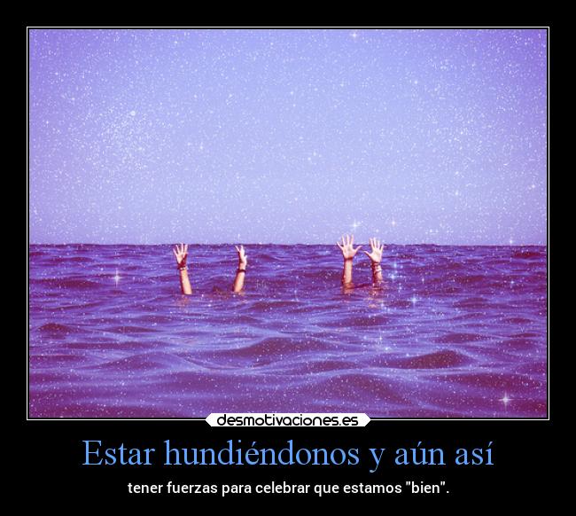 Estar hundiéndonos y aún así - tener fuerzas para celebrar que estamos bien.