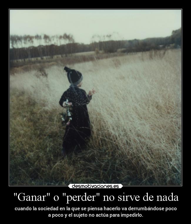 Ganar o perder no sirve de nada - cuando la sociedad en la que se piensa hacerlo va derrumbándose poco
a poco y el sujeto no actúa para impedirlo.