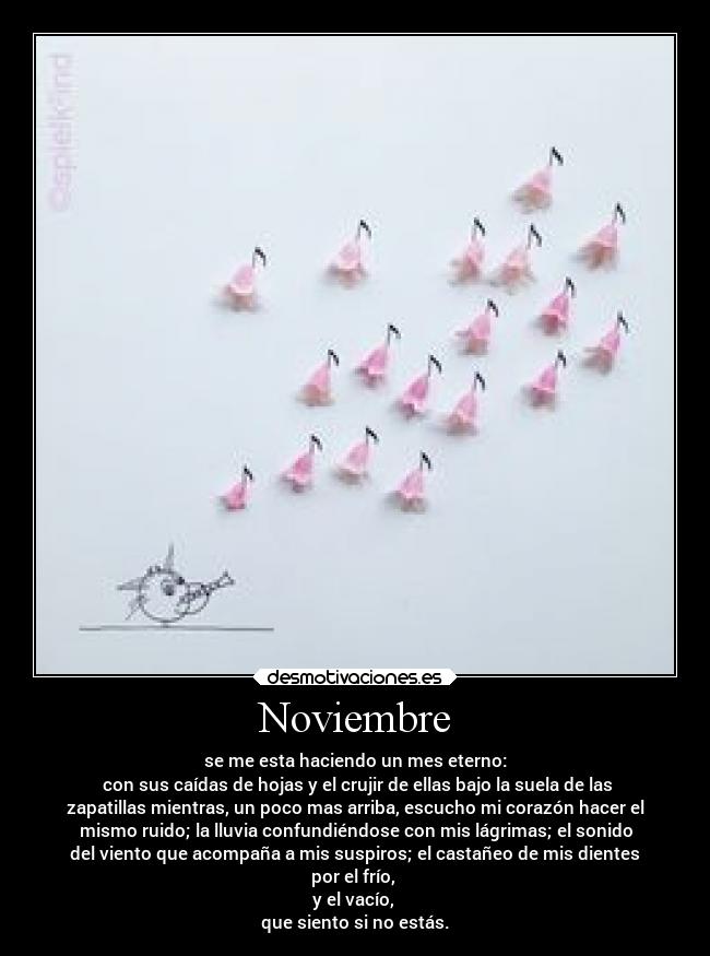 Noviembre - se me esta haciendo un mes eterno:
 con sus caídas de hojas y el crujir de ellas bajo la suela de las
zapatillas mientras, un poco mas arriba, escucho mi corazón hacer el
mismo ruido; la lluvia confundiéndose con mis lágrimas; el sonido
del viento que acompaña a mis suspiros; el castañeo de mis dientes
por el frío, 
y el vacío, 
que siento si no estás.