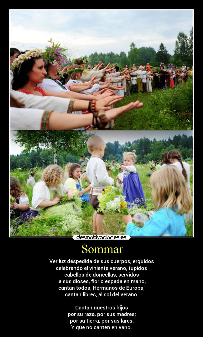 Sommar - Ver luz despedida de sus cuerpos, erguidos
celebrando el viniente verano, tupidos
cabellos de doncellas, servidos
a sus dioses, flor o espada en mano,
cantan todos, Hermanos de Europa,
cantan libres, al sol del verano.
Cantan nuestros hijos
por su raza, por sus madres;
por su tierra, por sus lares.
Y que no canten en vano.