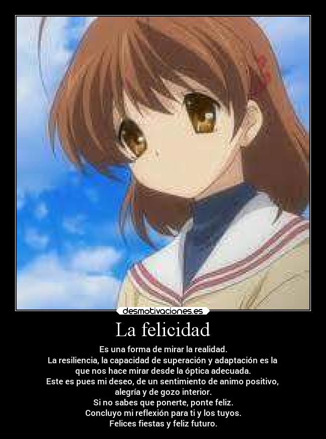 La felicidad - Es una forma de mirar la realidad.
La resiliencia, la capacidad de superación y adaptación es la 
que nos hace mirar desde la óptica adecuada.
Este es pues mi deseo, de un sentimiento de animo positivo, 
alegría y de gozo interior.
Si no sabes que ponerte, ponte feliz.
Concluyo mi reflexión para ti y los tuyos.
Felices fiestas y feliz futuro.