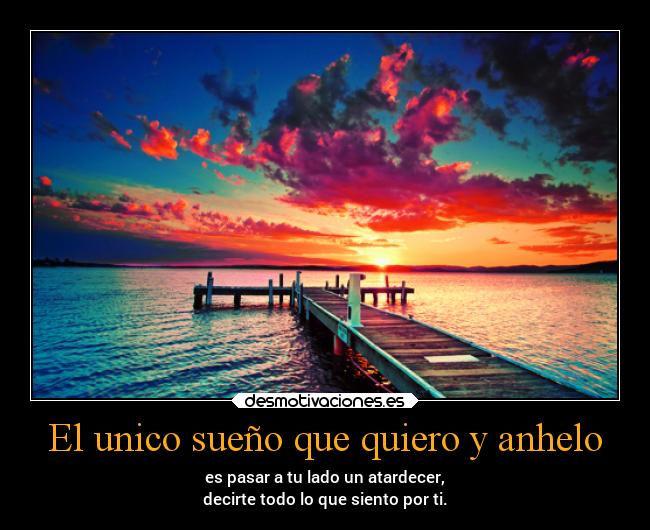 El unico sueño que quiero y anhelo - es pasar a tu lado un atardecer,
decirte todo lo que siento por ti.