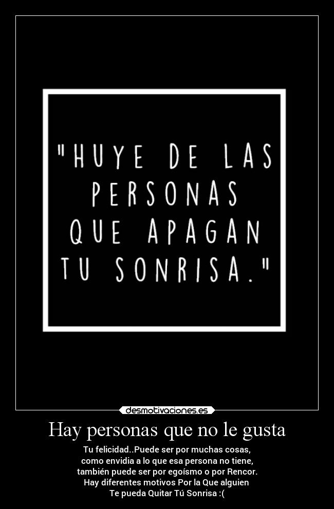 Hay personas que no le gusta - Tu felicidad..Puede ser por muchas cosas,
como envidia a lo que esa persona no tiene,
también puede ser por egoísmo o por Rencor.
Hay diferentes motivos Por la Que alguien
Te pueda Quitar Tú Sonrisa :(
