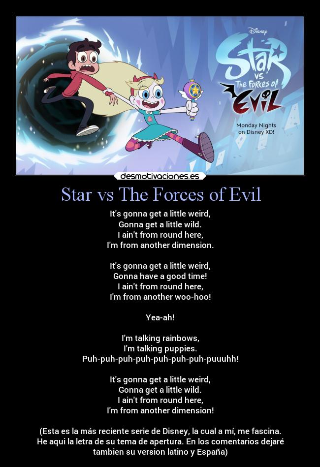 Star vs The Forces of Evil - Its gonna get a little weird,
Gonna get a little wild.
I aint from round here,
Im from another dimension.

Its gonna get a little weird,
Gonna have a good time!
I aint from round here,
Im from another woo-hoo!

Yea-ah!

Im talking rainbows,
Im talking puppies.
Puh-puh-puh-puh-puh-puh-puh-puuuhh!

Its gonna get a little weird,
Gonna get a little wild.
I aint from round here,
Im from another dimension!

(Esta es la más reciente serie de Disney, la cual a mí, me fascina.
He aqui la letra de su tema de apertura. En los comentarios dejaré
tambien su version latino y España)