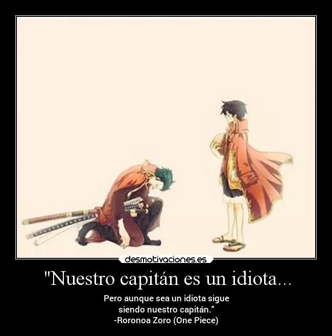 Nuestro capitán es un idiota... - Pero aunque sea un idiota sigue
siendo nuestro capitán.
-Roronoa Zoro (One Piece)