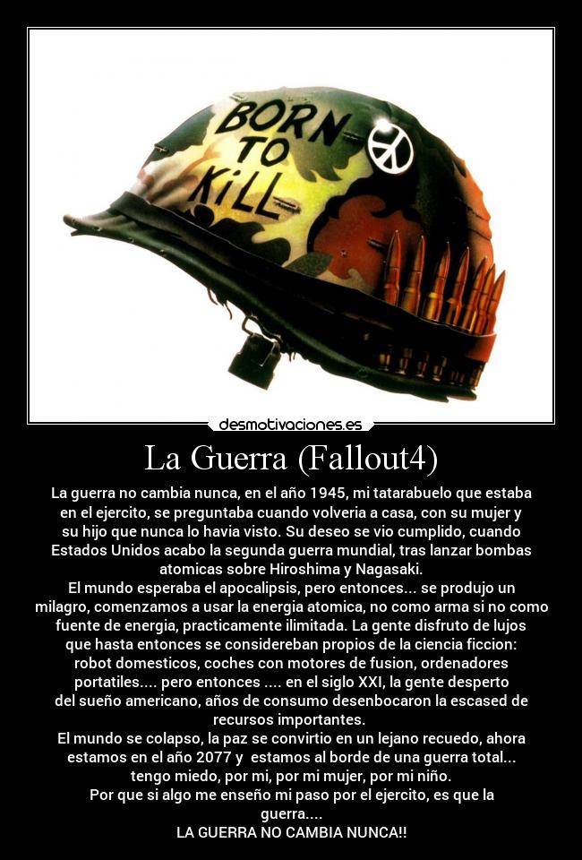 La Guerra (Fallout4) - La guerra no cambia nunca, en el año 1945, mi tatarabuelo que estaba
en el ejercito, se preguntaba cuando volveria a casa, con su mujer y
su hijo que nunca lo havia visto. Su deseo se vio cumplido, cuando
Estados Unidos acabo la segunda guerra mundial, tras lanzar bombas
atomicas sobre Hiroshima y Nagasaki.
El mundo esperaba el apocalipsis, pero entonces... se produjo un
milagro, comenzamos a usar la energia atomica, no como arma si no como
fuente de energia, practicamente ilimitada. La gente disfruto de lujos
que hasta entonces se considereban propios de la ciencia ficcion:
robot domesticos, coches con motores de fusion, ordenadores
portatiles.... pero entonces .... en el siglo XXI, la gente desperto
del sueño americano, años de consumo desenbocaron la escased de
recursos importantes.
El mundo se colapso, la paz se convirtio en un lejano recuedo, ahora
estamos en el año 2077 y estamos al borde de una guerra total...
tengo miedo, por mi, por mi mujer, por mi niño.
Por que si algo me enseño mi paso por el ejercito, es que la
guerra....
LA GUERRA NO CAMBIA NUNCA!!