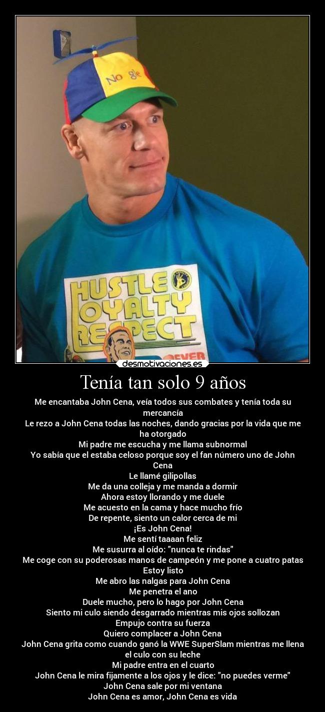 Tenía tan solo 9 años - Me encantaba John Cena, veía todos sus combates y tenía toda su
mercancía
Le rezo a John Cena todas las noches, dando gracias por la vida que me
ha otorgado
Mi padre me escucha y me llama subnormal
Yo sabía que el estaba celoso porque soy el fan número uno de John
Cena
Le llamé gilipollas
Me da una colleja y me manda a dormir
Ahora estoy llorando y me duele
Me acuesto en la cama y hace mucho frío
De repente, siento un calor cerca de mi
¡Es John Cena!
Me sentí taaaan feliz
Me susurra al oído: nunca te rindas
Me coge con su poderosas manos de campeón y me pone a cuatro patas
Estoy listo
Me abro las nalgas para John Cena
Me penetra el ano
Duele mucho, pero lo hago por John Cena
Siento mi culo siendo desgarrado mientras mis ojos sollozan
Empujo contra su fuerza
Quiero complacer a John Cena
John Cena grita como cuando ganó la WWE SuperSlam mientras me llena
el culo con su leche
Mi padre entra en el cuarto
John Cena le mira fijamente a los ojos y le dice: no puedes verme
John Cena sale por mi ventana
John Cena es amor, John Cena es vida