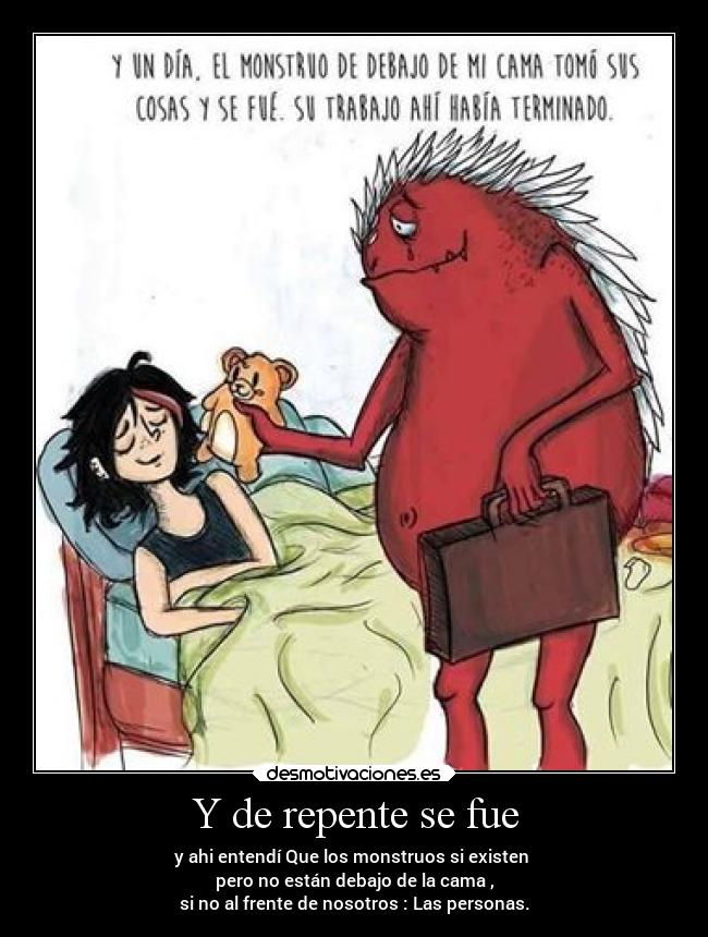 Y de repente se fue - y ahi entendí Que los monstruos si existen 
pero no están debajo de la cama ,
si no al frente de nosotros : Las personas.