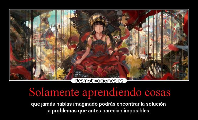 Solamente aprendiendo cosas - que jamás habías imaginado podrás encontrar la solución 
a problemas que antes parecían imposibles.