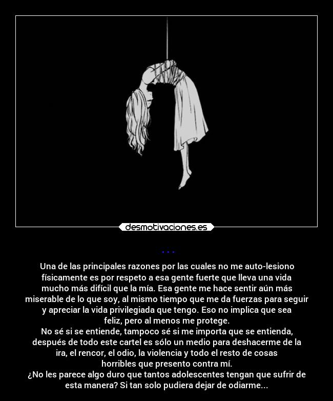 ... - Una de las principales razones por las cuales no me auto-lesiono
físicamente es por respeto a esa gente fuerte que lleva una vida
mucho más difícil que la mía. Esa gente me hace sentir aún más
miserable de lo que soy, al mismo tiempo que me da fuerzas para seguir
y apreciar la vida privilegiada que tengo. Eso no implica que sea
feliz, pero al menos me protege.
No sé si se entiende, tampoco sé si me importa que se entienda,
después de todo este cartel es sólo un medio para deshacerme de la
ira, el rencor, el odio, la violencia y todo el resto de cosas
horribles que presento contra mí.
¿No les parece algo duro que tantos adolescentes tengan que sufrir de
esta manera? Si tan solo pudiera dejar de odiarme...