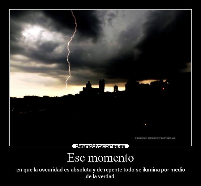 Ese momento - en que la oscuridad es absoluta y de repente todo se ilumina por medio
de la verdad.