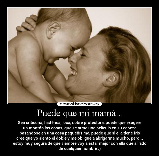 Puede que mi mamá... - Sea criticona, histérica, loca, sobre protectora, puede que exagere
un montón las cosas, que se arme una película en su cabeza
basándose en una cosa pequeñísima, puede que si ella tiene frío
cree que yo siento el doble y me obligue a abrigarme mucho, pero...
estoy muy segura de que siempre voy a estar mejor con ella que al lado
de cualquier hombre :)