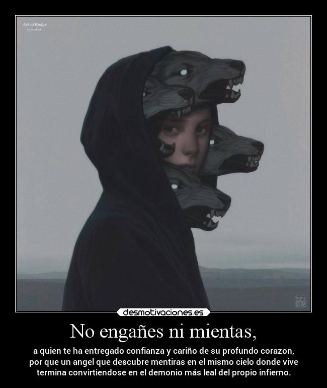No engañes ni mientas, - a quien te ha entregado confianza y cariño de su profundo corazon,
por que un angel que descubre mentiras en el mismo cielo donde vive
termina convirtiendose en el demonio más leal del propio infierno.