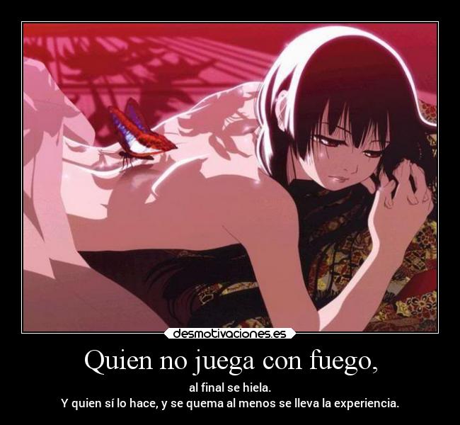 Quien no juega con fuego, - al final se hiela.
Y quien sí lo hace, y se quema al menos se lleva la experiencia.