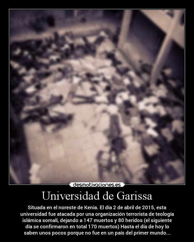 Universidad de Garissa - Situada en el noreste de Kenia. El día 2 de abril de 2015, esta
universidad fue atacada por una organización terrorista de teología
islámica somalí, dejando a 147 muertos y 80 heridos (el siguiente
día se confirmaron en total 170 muertos) Hasta el día de hoy lo
saben unos pocos porque no fue en un país del primer mundo...
