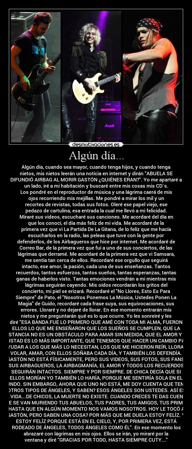 Algún día... - Algún día, cuando sea mayor, cuando tenga hijos, y cuando tenga
nietos, mis nietos leerán una noticia en internet y dirán ABUELA SE
DIFUNDIÓ AIRBAG AL MORIR GASTÓN ¿QUIÉNES ERAN?. Yo me apartaré a
un lado, iré a mi habitación y buscaré entre mis cosas mis CD´s.
Los pondré en el reproductor de música y una lágrima caerá de mis
ojos recorriendo mis mejillas. Me pondré a mirar los mil y un
recortes de revistas, todas sus fotos. Oleré ese papel viejo, ese
pedazo de cartulina, esa entrada la cual me llevó a mi felicidad.
Miraré sus videos, escucharé sus canciones. Me acordaré del día en
que los conocí, el día más felíz de mi vida. Me acordaré de la
primera vez que vi La Partida De La Gitana, de lo felíz que me hacía
escucharlos en la radio, las peleas que tuve con la gente por
defenderlos, de los Airbagueros que hice por internet. Me acordaré de
Correo Bar, de la primera vez que fui a uno de sus conciertos, de las
lágrimas que derramé. Me acordaré de la primera vez que vi Samsara,
me sentía tan cerca de ellos. Recordaré ese orgullo que seguirá
intacto, ese amor, la pasión, cada una de sus enseñanzas. Tantos
recuerdos, tantos esfuerzos, tantos sueños, tantas esperanzas, tantas
ganas de haberlos visto. Tantas emociones vendrán a mi mientras mis
lágrimas seguirán cayendo. Mis oídos recordarán los gritos del
concierto, mi piel se erizará. Recordaré el No Llores, Esto Es Para
Siempre de Pato, el Nosotros Ponemos La Música, Ustedes Ponen La
Magia de Guido, recordaré cada frase suya, sus equivocaciones, sus
errores. Lloraré y no dejaré de llorar. En ese momento entrarán mis
nietos y me preguntarán qué es lo que ocurre. Yo les sonreiré y les
diré ESA BANDA FUE LO PRIMERO QUE AMÉ CON TODA MI ALMA, FUERON
ELLOS LO QUE ME ENSEÑARON QUE LOS SUEÑOS SE CUMPLEN, QUE LA
DISTANCIA NO ES UN OBSTÁCULO PARA AMAR SIN MEDIDA, QUE EL AMOR Y LA
AMISTAD ES LO MÁS IMPORTANTE, QUE TENEMOS QUE HACER UN CAMBIO PARA
AYUDAR A LOS QUE MÁS LO NECESITAN, LOS QUE ME HICIERON REÍR, LLORAR,
VOLAR, AMAR, CON ELLOS SOÑABA CADA DÍA, Y TAMBIÉN LOS DEFENDÍA.
GASTÓN NO ESTÁ FÍSICAMENTE, PERO SUS VIDEOS, SUS FOTOS, SUS FANS,
SUS AIRBAGUEROS, LA AIRBAGMANÍA, EL AMOR Y TODOS LOS RECUERDOS
SEGUIRÁN INTACTOS. SIEMPRE Y POR SIEMPRE. DE CHICA DECÍA QUE SI
ELLOS MORÍAN YO TAMBIÉN LO HARÍA, PORQUE ME SENTIRÍA SOLA EN EL
MUNDO. SIN EMBARGO, AHORA QUE UNO NO ESTÁ, ME DOY CUENTA QUE TENGO
OTROS TIPOS DE ÁNGELES, Y SABEN? ESOS ÁNGELES SON USTEDES. ASÍ ES
LA VIDA...DE CHICOS, LA MUERTE NO EXISTE. CUANDO CRECES TE DAS CUENTA
QUE SE VAN MURIENDO TUS ABUELOS, TUS PADRES, TUS AMIGOS, TUS PRIMOS,
HASTA QUE EN ALGÚN MOMENTO NOS VAMOS NOSOTROS. HOY LE TOCÓ A
GASTÓN, PERO SABEN UNA COSA? POR MÁS QUE ME DUELA ESTOY FELÍZ. Y
ESTOY FELÍZ PORQUE ESTÁ EN EL CIELO, Y, POR PRIMERA VEZ, ESTÁ
RODEADO DE ÁNGELES, TODOS ÁNGELES COMO ÉL. En ese momento los
abrazaré con lágrimas en mis ojos. Ellos se irán, yo miraré por la
ventana y diré GRACIAS POR TODO, HASTA SIEMPRE CUTY...