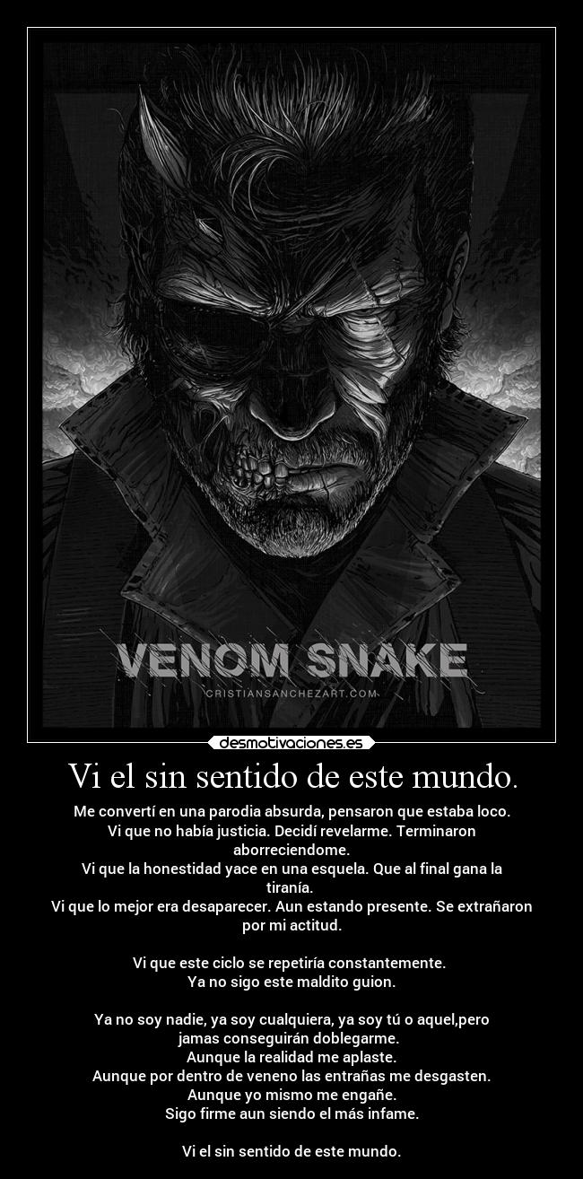 Vi el sin sentido de este mundo. - Me convertí en una parodia absurda, pensaron que estaba loco.
Vi que no había justicia. Decidí revelarme. Terminaron
aborreciendome.
Vi que la honestidad yace en una esquela. Que al final gana la
tiranía. 
Vi que lo mejor era desaparecer. Aun estando presente. Se extrañaron
por mi actitud.

Vi que este ciclo se repetiría constantemente. 
Ya no sigo este maldito guion.

Ya no soy nadie, ya soy cualquiera, ya soy tú o aquel,pero
jamas conseguirán doblegarme. 
Aunque la realidad me aplaste.
Aunque por dentro de veneno las entrañas me desgasten.
Aunque yo mismo me engañe.
Sigo firme aun siendo el más infame.

Vi el sin sentido de este mundo.