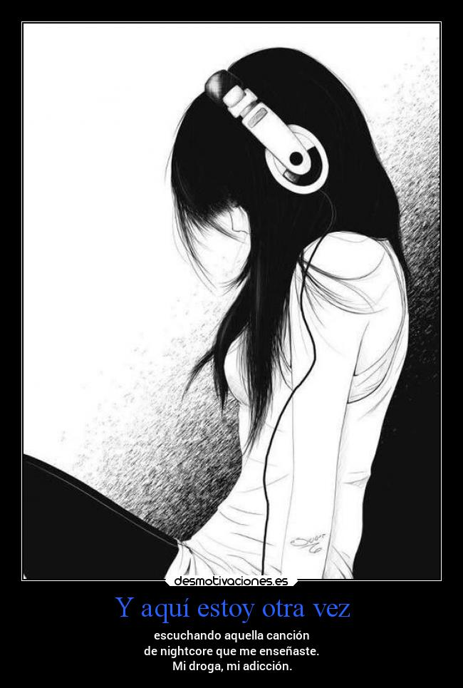 Y aquí estoy otra vez - escuchando aquella canción
de nightcore que me enseñaste.
Mi droga, mi adicción.