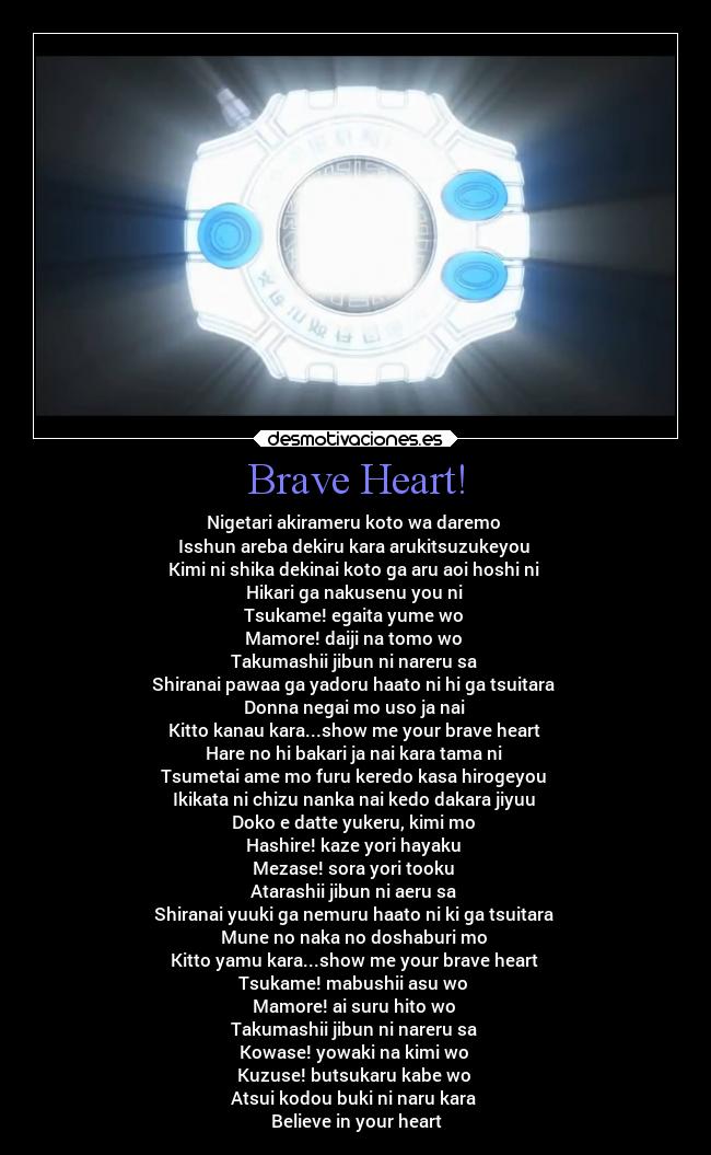 Brave Heart! - Nigetari akirameru koto wa daremo
Isshun areba dekiru kara arukitsuzukeyou
Kimi ni shika dekinai koto ga aru aoi hoshi ni
Hikari ga nakusenu you ni
Tsukame! egaita yume wo
Mamore! daiji na tomo wo
Takumashii jibun ni nareru sa
Shiranai pawaa ga yadoru haato ni hi ga tsuitara
Donna negai mo uso ja nai
Kitto kanau kara...show me your brave heart
Hare no hi bakari ja nai kara tama ni
Tsumetai ame mo furu keredo kasa hirogeyou
Ikikata ni chizu nanka nai kedo dakara jiyuu
Doko e datte yukeru, kimi mo
Hashire! kaze yori hayaku
Mezase! sora yori tooku
Atarashii jibun ni aeru sa
Shiranai yuuki ga nemuru haato ni ki ga tsuitara
Mune no naka no doshaburi mo
Kitto yamu kara...show me your brave heart
Tsukame! mabushii asu wo
Mamore! ai suru hito wo
Takumashii jibun ni nareru sa
Kowase! yowaki na kimi wo
Kuzuse! butsukaru kabe wo
Atsui kodou buki ni naru kara
Believe in your heart
