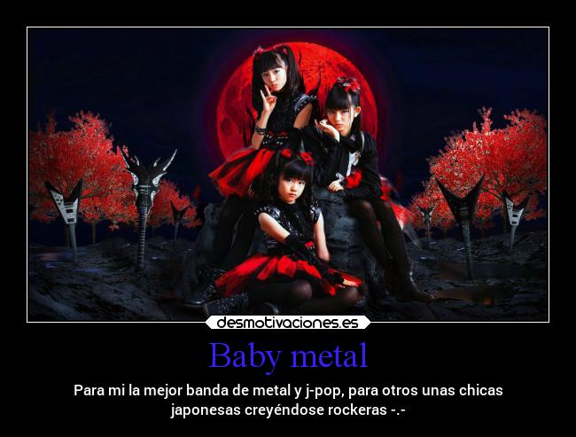 Baby metal - Para mi la mejor banda de metal y j-pop, para otros unas chicas
japonesas creyéndose rockeras -.-