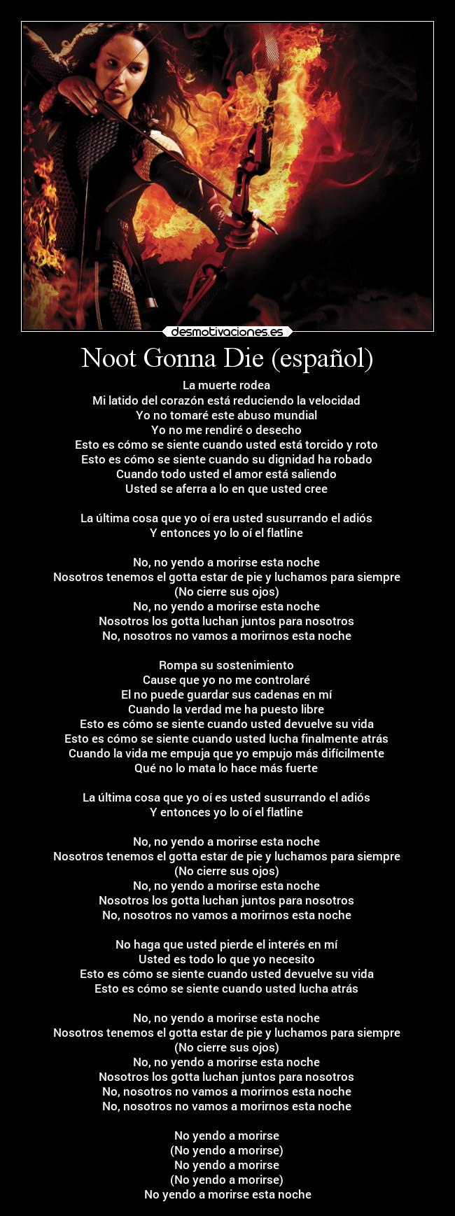 Noot Gonna Die (español) - La muerte rodea 
Mi latido del corazón está reduciendo la velocidad 
Yo no tomaré este abuso mundial 
Yo no me rendiré o desecho 
Esto es cómo se siente cuando usted está torcido y roto 
Esto es cómo se siente cuando su dignidad ha robado 
Cuando todo usted el amor está saliendo 
Usted se aferra a lo en que usted cree 

La última cosa que yo oí era usted susurrando el adiós 
Y entonces yo lo oí el flatline 

No, no yendo a morirse esta noche 
Nosotros tenemos el gotta estar de pie y luchamos para siempre 
(No cierre sus ojos) 
No, no yendo a morirse esta noche 
Nosotros los gotta luchan juntos para nosotros 
No, nosotros no vamos a morirnos esta noche 

Rompa su sostenimiento 
Cause que yo no me controlaré 
El no puede guardar sus cadenas en mí 
Cuando la verdad me ha puesto libre 
Esto es cómo se siente cuando usted devuelve su vida 
Esto es cómo se siente cuando usted lucha finalmente atrás 
Cuando la vida me empuja que yo empujo más difícilmente 
Qué no lo mata lo hace más fuerte 

La última cosa que yo oí es usted susurrando el adiós 
Y entonces yo lo oí el flatline 

No, no yendo a morirse esta noche 
Nosotros tenemos el gotta estar de pie y luchamos para siempre 
(No cierre sus ojos) 
No, no yendo a morirse esta noche 
Nosotros los gotta luchan juntos para nosotros 
No, nosotros no vamos a morirnos esta noche 

No haga que usted pierde el interés en mí 
Usted es todo lo que yo necesito 
Esto es cómo se siente cuando usted devuelve su vida 
Esto es cómo se siente cuando usted lucha atrás 

No, no yendo a morirse esta noche 
Nosotros tenemos el gotta estar de pie y luchamos para siempre 
(No cierre sus ojos) 
No, no yendo a morirse esta noche 
Nosotros los gotta luchan juntos para nosotros 
No, nosotros no vamos a morirnos esta noche 
No, nosotros no vamos a morirnos esta noche 

No yendo a morirse 
(No yendo a morirse) 
No yendo a morirse 
(No yendo a morirse) 
No yendo a morirse esta noche