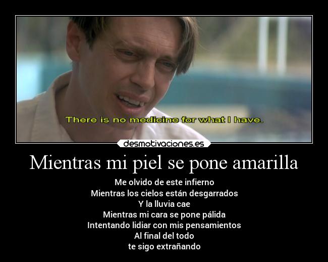 Mientras mi piel se pone amarilla - Me olvido de este infierno
Mientras los cielos están desgarrados
Y la lluvia cae
Mientras mi cara se pone pálida
Intentando lidiar con mis pensamientos
Al final del todo
te sigo extrañando