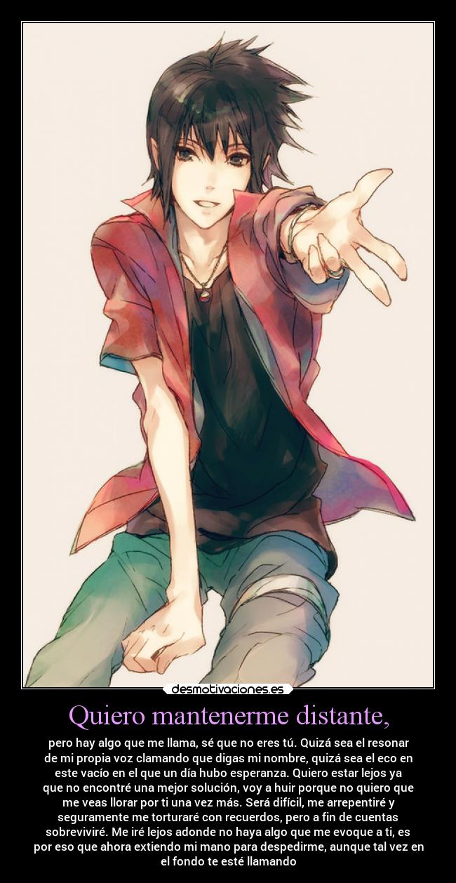Quiero mantenerme distante, - pero hay algo que me llama, sé que no eres tú. Quizá sea el resonar
de mi propia voz clamando que digas mi nombre, quizá sea el eco en
este vacío en el que un día hubo esperanza. Quiero estar lejos ya
que no encontré una mejor solución, voy a huir porque no quiero que
me veas llorar por ti una vez más. Será difícil, me arrepentiré y
seguramente me torturaré con recuerdos, pero a fin de cuentas
sobreviviré. Me iré lejos adonde no haya algo que me evoque a ti, es
por eso que ahora extiendo mi mano para despedirme, aunque tal vez en
el fondo te esté llamando