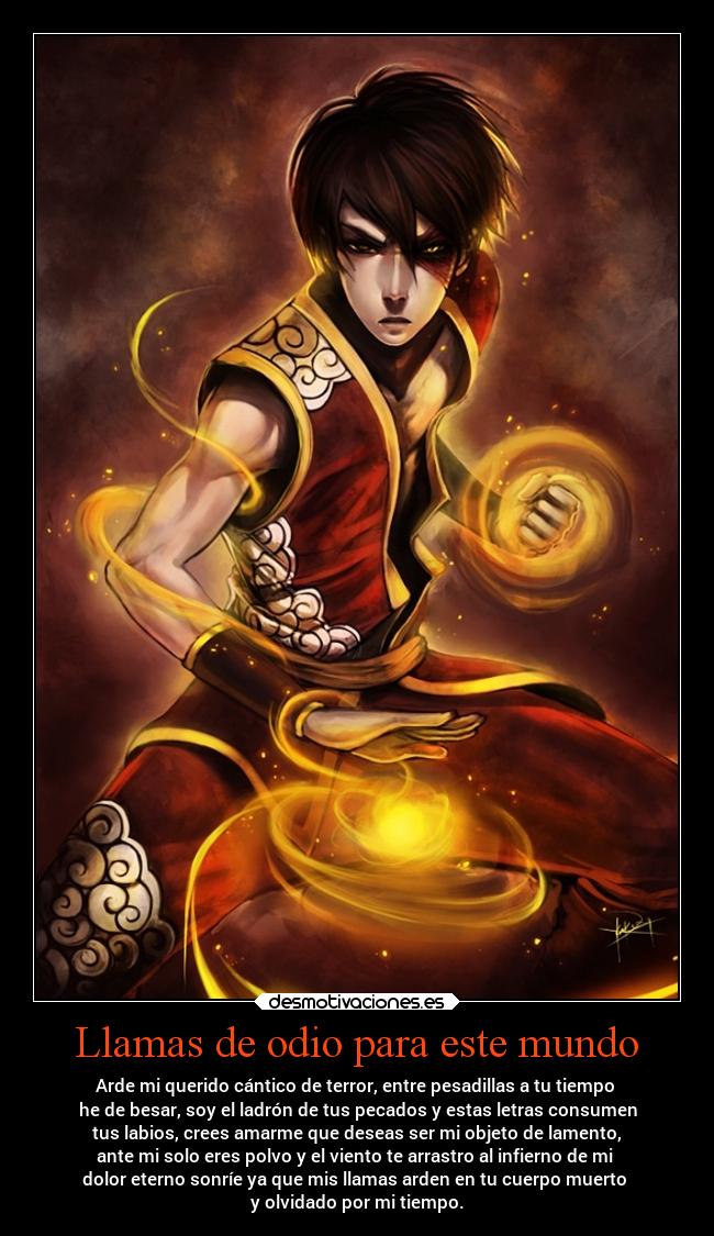 Llamas de odio para este mundo - Arde mi querido cántico de terror, entre pesadillas a tu tiempo
he de besar, soy el ladrón de tus pecados y estas letras consumen
tus labios, crees amarme que deseas ser mi objeto de lamento,
ante mi solo eres polvo y el viento te arrastro al infierno de mi
dolor eterno sonríe ya que mis llamas arden en tu cuerpo muerto
y olvidado por mi tiempo.