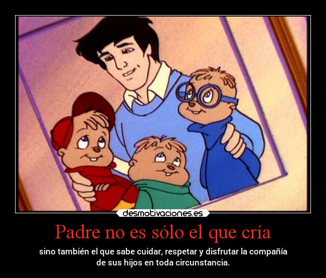 Padre no es sólo el que cría - sino también el que sabe cuidar, respetar y disfrutar la compañía
de sus hijos en toda circunstancia.