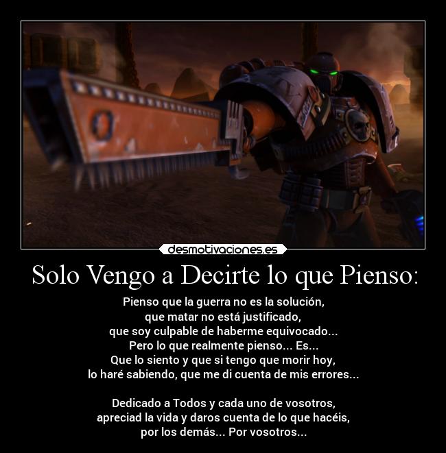 Solo Vengo a Decirte lo que Pienso: - Pienso que la guerra no es la solución,
que matar no está justificado,
que soy culpable de haberme equivocado...
Pero lo que realmente pienso... Es...
Que lo siento y que si tengo que morir hoy,
lo haré sabiendo, que me di cuenta de mis errores...
Dedicado a Todos y cada uno de vosotros,
apreciad la vida y daros cuenta de lo que hacéis,
por los demás... Por vosotros...