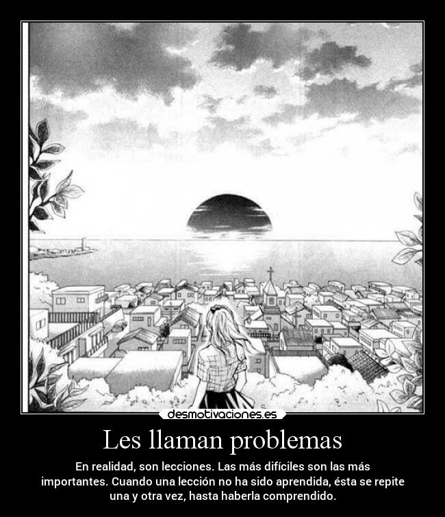 Les llaman problemas - En realidad, son lecciones. Las más difíciles son las más
importantes. Cuando una lección no ha sido aprendida, ésta se repite
una y otra vez, hasta haberla comprendido.
