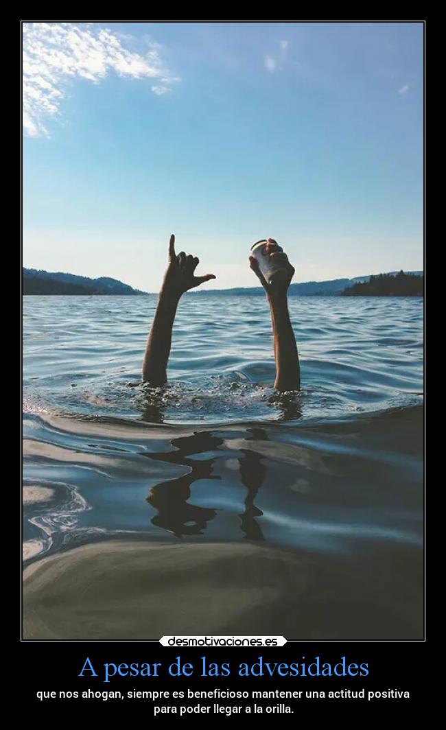 A pesar de las advesidades - que nos ahogan, siempre es beneficioso mantener una actitud positiva
para poder llegar a la orilla.