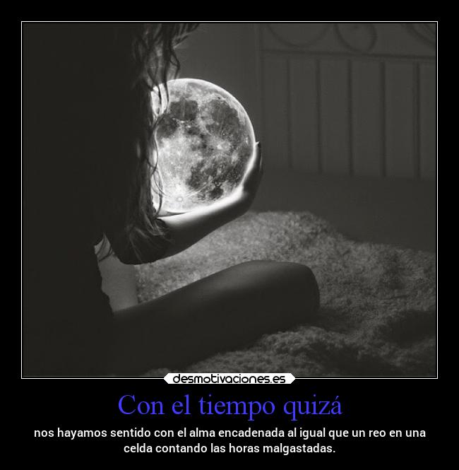 Con el tiempo quizá - nos hayamos sentido con el alma encadenada al igual que un reo en una
celda contando las horas malgastadas.