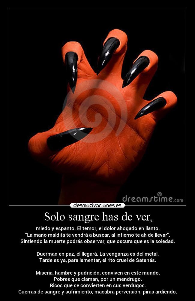 Solo sangre has de ver, - miedo y espanto. El temor, el dolor ahogado en llanto.
La mano maldita te vendrá a buscar, al infierno te ah de llevar.
Sintiendo la muerte podrás observar, que oscura que es la soledad.

Duerman en paz, él llegará. La venganza es del metal.
Tarde es ya, para lamentar, el rito cruel de Satanás.

Miseria, hambre y pudrición, conviven en este mundo.
Pobres que claman, por un mendrugo.
Ricos que se convierten en sus verdugos.
Guerras de sangre y sufrimiento, macabra perversión, piras ardiendo.