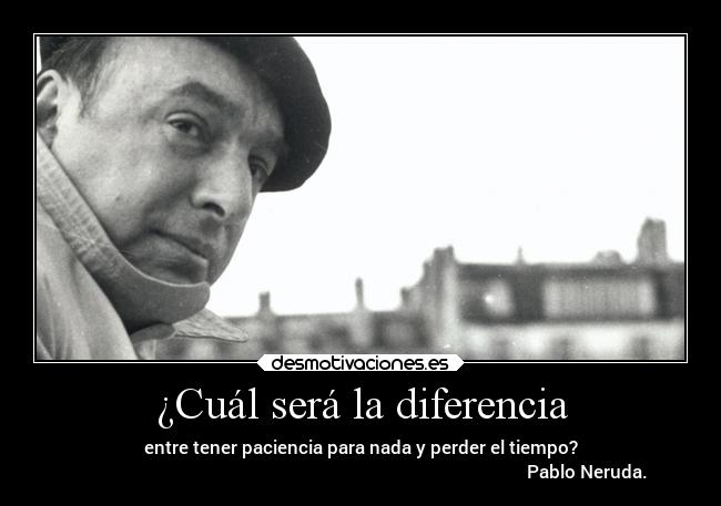 ¿Cuál será la diferencia - entre tener paciencia para nada y perder el tiempo?
                                                                                                      Pablo Neruda.