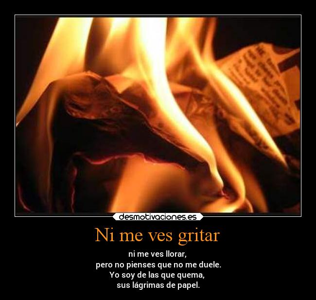 Ni me ves gritar - ni me ves llorar,
pero no pienses que no me duele.
Yo soy de las que quema,
sus lágrimas de papel.
