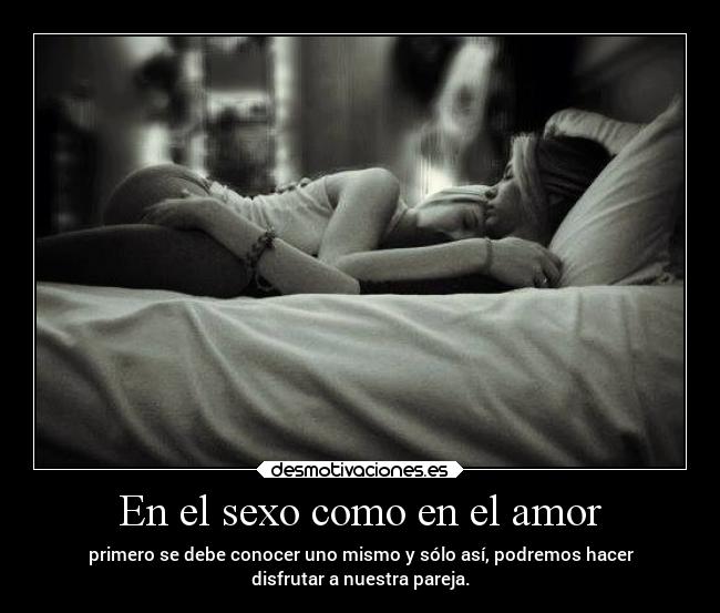 En el sexo como en el amor - primero se debe conocer uno mismo y sólo así, podremos hacer
disfrutar a nuestra pareja.