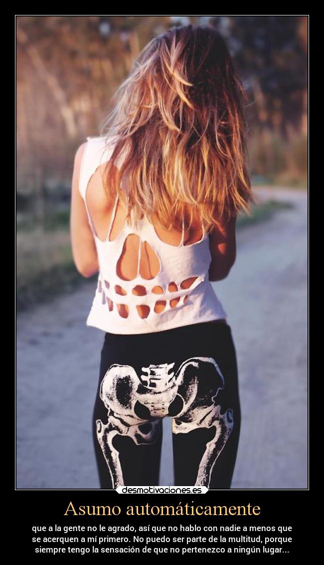 Asumo automáticamente - que a la gente no le agrado, así que no hablo con nadie a menos que
se acerquen a mí primero. No puedo ser parte de la multitud, porque
siempre tengo la sensación de que no pertenezco a ningún lugar...
