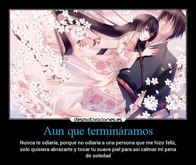 Aun que termináramos - Nunca te odiaría, porque no odiaría a una persona que me hizo feliz,
solo quisiera abrazarte y tocar tu suave piel para así calmar mi pena
de soledad