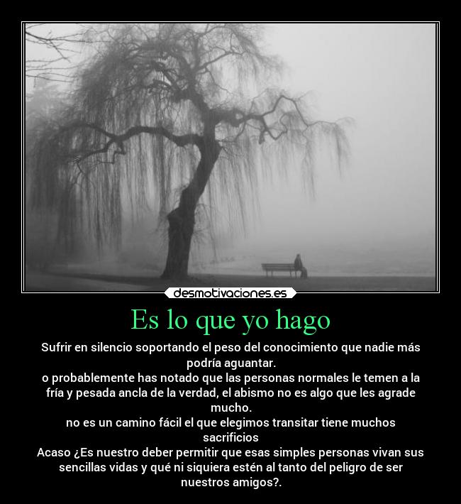 Es lo que yo hago - Sufrir en silencio soportando el peso del conocimiento que nadie más
podría aguantar.
o probablemente has notado que las personas normales le temen a la
fría y pesada ancla de la verdad, el abismo no es algo que les agrade
mucho.
no es un camino fácil el que elegimos transitar tiene muchos
sacrificios
Acaso ¿Es nuestro deber permitir que esas simples personas vivan sus
sencillas vidas y qué ni siquiera estén al tanto del peligro de ser
nuestros amigos?.
