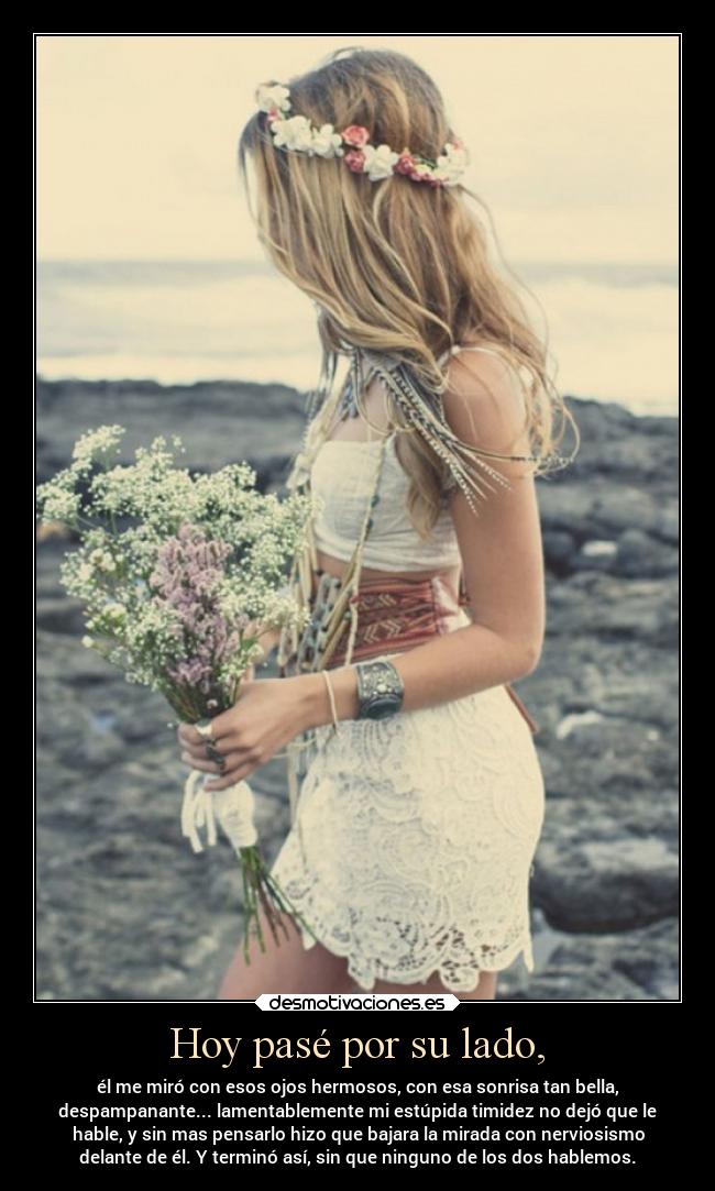Hoy pasé por su lado, - él me miró con esos ojos hermosos, con esa sonrisa tan bella,
despampanante... lamentablemente mi estúpida timidez no dejó que le
hable, y sin mas pensarlo hizo que bajara la mirada con nerviosismo
delante de él. Y terminó así, sin que ninguno de los dos hablemos.