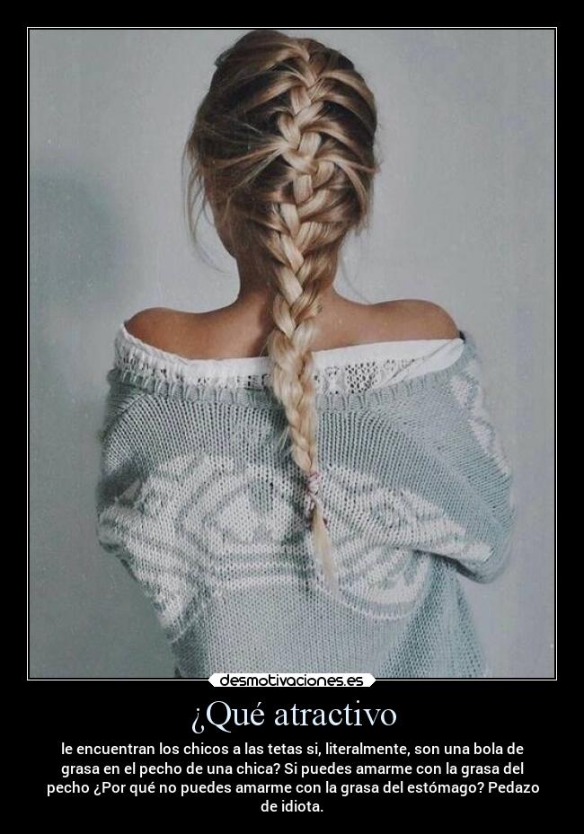 ¿Qué atractivo - le encuentran los chicos a las tetas si, literalmente, son una bola de
grasa en el pecho de una chica? Si puedes amarme con la grasa del
pecho ¿Por qué no puedes amarme con la grasa del estómago? Pedazo
de idiota.