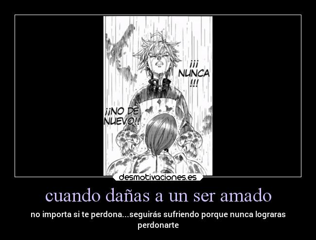 cuando dañas a un ser amado - no importa si te perdona...seguirás sufriendo porque nunca lograras
perdonarte